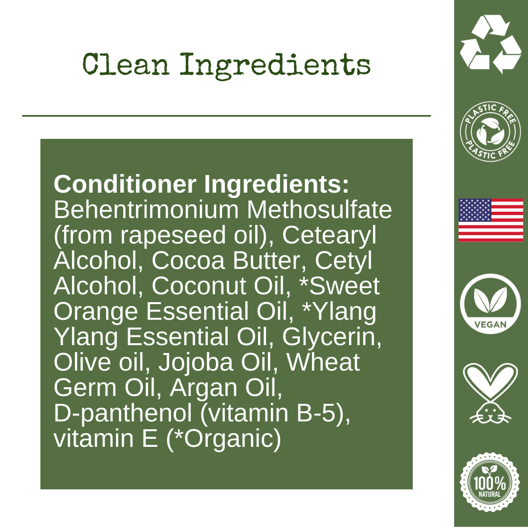 Conditioner Ingredients:  Behentrimonium Methosulfate (from rapeseed oil), Cetearyl Alcohol, Cocoa Butter, Cetyl Alcohol, Coconut Oil, *Sweet Orange Essential Oil, *Ylang Ylang Essential Oil, Glycerin, Olive oil, Jojoba Oil, Wheat Germ Oil, Argan Oil, D-panthenol (vitamin B-5), vitamin E   (*Organic)
